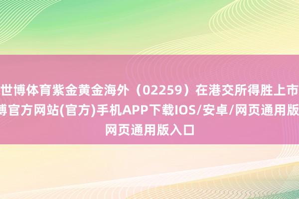世博体育紫金黄金海外（02259）在港交所得胜上市-世博官方网站(官方)手机APP下载IOS/安卓/网页通用版入口