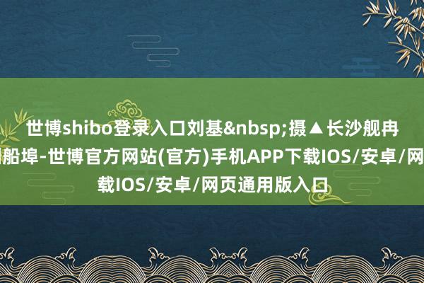 世博shibo登录入口刘基摄▲长沙舰冉冉靠泊昂船洲船埠-世博官方网站(官方)手机APP下载IOS/安卓/网页通用版入口