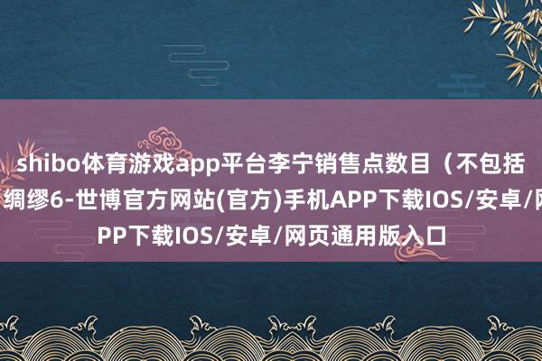 shibo体育游戏app平台李宁销售点数目（不包括李宁YOUNG）绸缪6-世博官方网站(官方)手机APP下载IOS/安卓/网页通用版入口