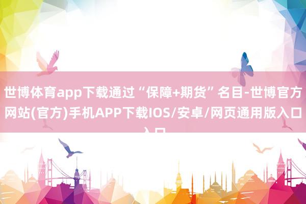 世博体育app下载通过“保障+期货”名目-世博官方网站(官方)手机APP下载IOS/安卓/网页通用版入口
