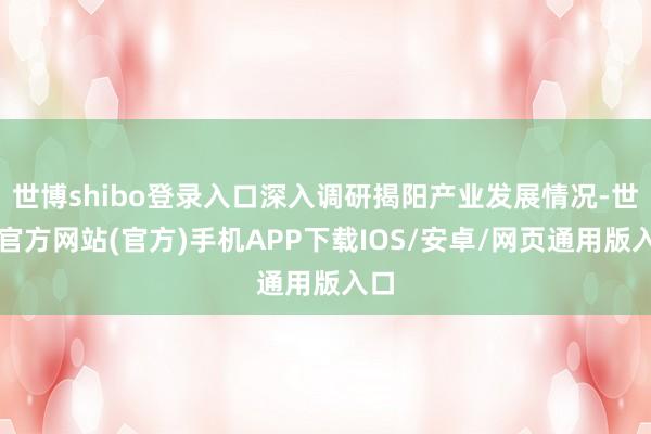 世博shibo登录入口深入调研揭阳产业发展情况-世博官方网站(官方)手机APP下载IOS/安卓/网页通用版入口