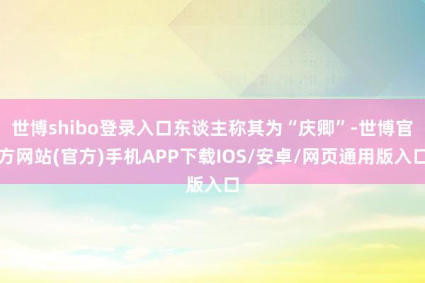 世博shibo登录入口东谈主称其为“庆卿”-世博官方网站(官方)手机APP下载IOS/安卓/网页通用版入口