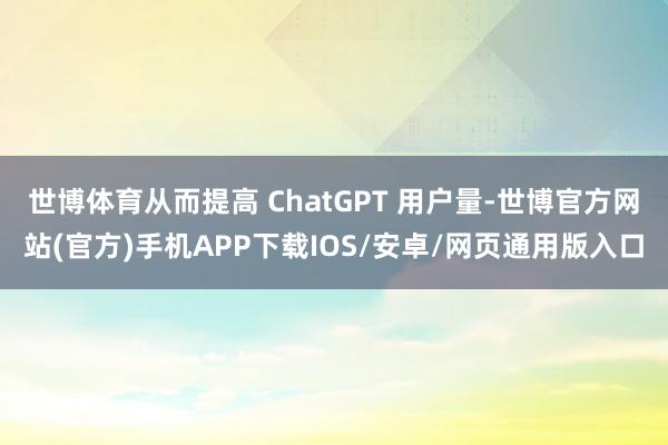 世博体育从而提高 ChatGPT 用户量-世博官方网站(官方)手机APP下载IOS/安卓/网页通用版入口