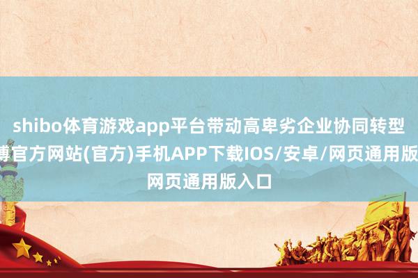 shibo体育游戏app平台带动高卑劣企业协同转型-世博官方网站(官方)手机APP下载IOS/安卓/网页通用版入口