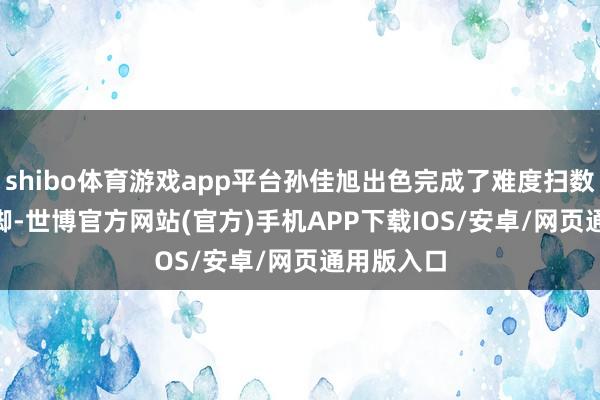 shibo体育游戏app平台孙佳旭出色完成了难度扫数5.100手脚-世博官方网站(官方)手机APP下载IOS/安卓/网页通用版入口