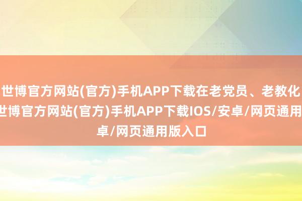 世博官方网站(官方)手机APP下载在老党员、老教化家里-世博官方网站(官方)手机APP下载IOS/安卓/网页通用版入口