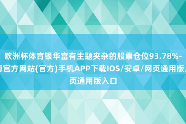 欧洲杯体育银华富有主题夹杂的股票仓位93.78%-世博官方网站(官方)手机APP下载IOS/安卓/网页通用版入口