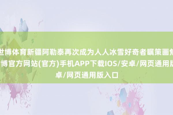 世博体育新疆阿勒泰再次成为人人冰雪好奇者瞩策画焦点-世博官方网站(官方)手机APP下载IOS/安卓/网页通用版入口