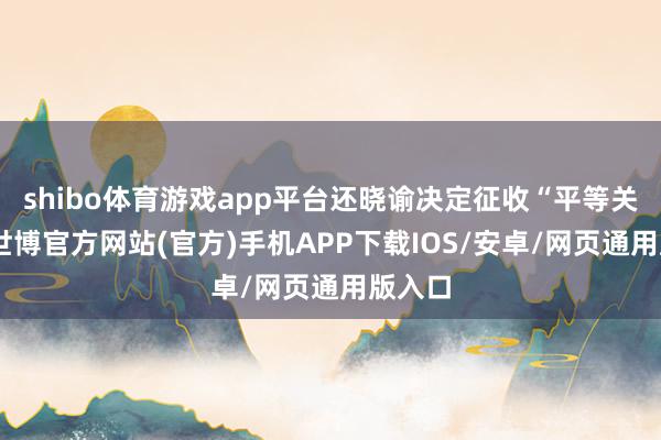 shibo体育游戏app平台还晓谕决定征收“平等关税”-世博官方网站(官方)手机APP下载IOS/安卓/网页通用版入口
