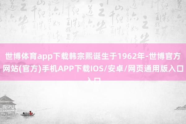 世博体育app下载韩宗熙诞生于1962年-世博官方网站(官方)手机APP下载IOS/安卓/网页通用版入口
